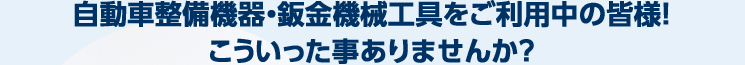 自動車整備機器・鈑金機械工具をご利用中の皆様！ こういった事ありませんか？